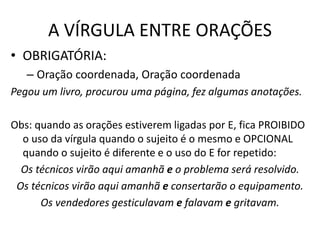 A VÍRGULA ENTRE ORAÇÕES
• OBRIGATÓRIA:
– Oração coordenada, Oração coordenada
Pegou um livro, procurou uma página, fez algumas anotações.
Obs: quando as orações estiverem ligadas por E, fica PROIBIDO
o uso da vírgula quando o sujeito é o mesmo e OPCIONAL
quando o sujeito é diferente e o uso do E for repetido:
Os técnicos virão aqui amanhã e o problema será resolvido.
Os técnicos virão aqui amanhã e consertarão o equipamento.
Os vendedores gesticulavam e falavam e gritavam.
 