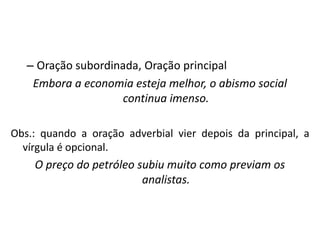– Oração subordinada, Oração principal
Embora a economia esteja melhor, o abismo social
continua imenso.
Obs.: quando a oração adverbial vier depois da principal, a
vírgula é opcional.
O preço do petróleo subiu muito como previam os
analistas.
 