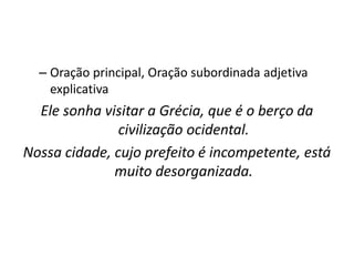 – Oração principal, Oração subordinada adjetiva
explicativa
Ele sonha visitar a Grécia, que é o berço da
civilização ocidental.
Nossa cidade, cujo prefeito é incompetente, está
muito desorganizada.
 