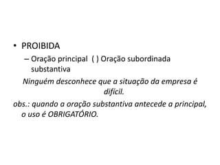 • PROIBIDA
– Oração principal ( ) Oração subordinada
substantiva
Ninguém desconhece que a situação da empresa é
difícil.
obs.: quando a oração substantiva antecede a principal,
o uso é OBRIGATÓRIO.
 