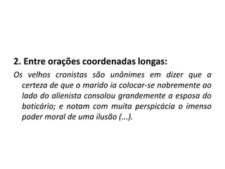 2. Entre orações coordenadas longas:
Os velhos cronistas são unânimes em dizer que a
certeza de que o marido ia colocar-se nobremente ao
lado do alienista consolou grandemente a esposa do
boticário; e notam com muita perspicácia o imenso
poder moral de uma ilusão (...).
 