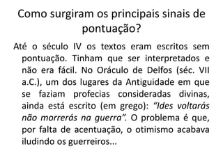 Como surgiram os principais sinais de
pontuação?
Até o século IV os textos eram escritos sem
pontuação. Tinham que ser interpretados e
não era fácil. No Oráculo de Delfos (séc. VII
a.C.), um dos lugares da Antiguidade em que
se faziam profecias consideradas divinas,
ainda está escrito (em grego): “Ides voltarás
não morrerás na guerra”. O problema é que,
por falta de acentuação, o otimismo acabava
iludindo os guerreiros...
 