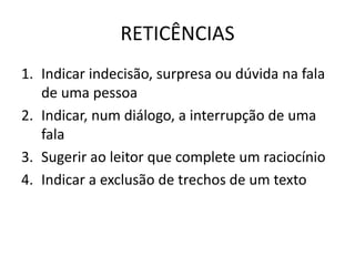 RETICÊNCIAS
1. Indicar indecisão, surpresa ou dúvida na fala
de uma pessoa
2. Indicar, num diálogo, a interrupção de uma
fala
3. Sugerir ao leitor que complete um raciocínio
4. Indicar a exclusão de trechos de um texto
 