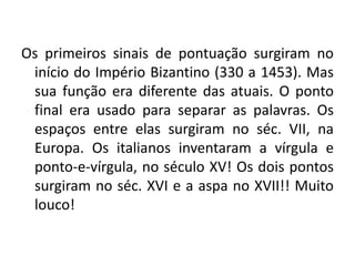 Os primeiros sinais de pontuação surgiram no
início do Império Bizantino (330 a 1453). Mas
sua função era diferente das atuais. O ponto
final era usado para separar as palavras. Os
espaços entre elas surgiram no séc. VII, na
Europa. Os italianos inventaram a vírgula e
ponto-e-vírgula, no século XV! Os dois pontos
surgiram no séc. XVI e a aspa no XVII!! Muito
louco!
 
