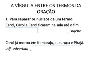 A VÍRGULA ENTRE OS TERMOS DA
ORAÇÃO
1. Para separar os núcleos de um termo:
Carol, Carol e Carol ficaram na sala até o fim.
sujeito
Carol já morou em Itamaraju, Jucuruçu e Pirajá.
adj. adverbial
 