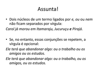 Assunta!
• Dois núcleos de um termo ligados por e, ou ou nem
não ficam separados por vírgula:
Carol já morou em Itamaraju, Jucuruçu e Pirajá.
• Se, no entanto, essas conjunções se repetem, a
vírgula é opcional:
Ele terá que abandonar algo: ou o trabalho ou os
amigos ou os estudos.
Ele terá que abandonar algo: ou o trabalho, ou os
amigos, ou os estudos.
 