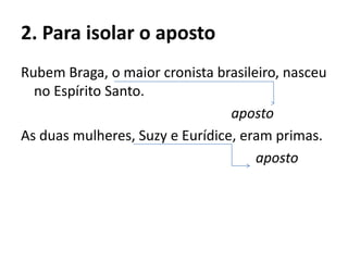2. Para isolar o aposto
Rubem Braga, o maior cronista brasileiro, nasceu
no Espírito Santo.
aposto
As duas mulheres, Suzy e Eurídice, eram primas.
aposto
 