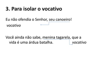 3. Para isolar o vocativo
Eu não ofendia o Senhor, seu canoeiro!
vocativo
Você ainda não sabe, menina tagarela, que a
vida é uma árdua batalha. vocativo
 