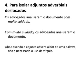 4. Para isolar adjuntos adverbiais
deslocados
Os advogados analisaram o documento com
muito cuidado.
Com muito cuidado, os advogados analisaram o
documento.
Obs.: quando o adjunto adverbial for de uma palavra,
não é necessário o uso da vírgula.
 