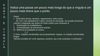 P
O
N
T
O
E
V
Í
R
G
U
L
A
Indica uma pausa um pouco mais longa do que a vírgula e um
pouco mais breve que o ponto.
Casos:
1. Entre itens de leis, decretos, regulamentos, entre outros.
Art. 214. a lei estabelecerá o plano nacional de educação, de duração plurianual,
visando à integração das ações do Poder público que conduzam à:
I. Erradicação do analfabetismo;
II. Universalização do atendimento escolar;
III. Melhoria da qualidade do ensino;
[...]
2. Entre orações coordenadas que já apresentam vírgulas, ou orações coordenadas
longas.
“Sempre acreditei em você; esperava, portanto, que você cumprisse o combinado.”
 