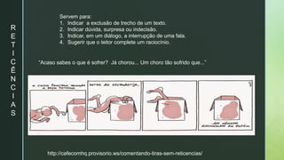 R
E
T
I
C
Ê
N
C
I
A
S
Servem para:
1. Indicar a exclusão de trecho de um texto.
2. Indicar dúvida, surpresa ou indecisão.
3. Indicar, em um diálogo, a interrupção de uma fala.
4. Sugerir que o leitor complete um raciocínio.
“Acaso sabes o que é sofrer? Já chorou... Um choro tão sofrido que...”
http://cafecomhq.provisorio.ws/comentando-tiras-sem-reticencias/
 