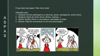 A
S
P
A
S
O que dizer das aspas? São muito úteis!
Utilizadas para:
1. Destacar termos estrangeiros ou técnicos, gírias, neologismos, entre outros.
2. Destacar títulos de obras (livros, filmes, músicas...)
3. Atribuir sentido irônico a uma palavra, expressão ou frase.
4. Marcar a fala de uma pessoa ou de uma personagem.
 