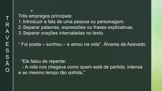 z
T
R
A
V
E
S
S
Ã
O
Três empregos principais:
1.Introduzir a fala de uma pessoa ou personagem.
2.Separar palavras, expressões ou frases explicativas.
3.Separar orações intercaladas no texto.
“ Foi poeta – sonhou – e amou na vida”. Álvares de Azevedo
“Ele falou de repente:
- A vida nos chegava como quem está de partida, intensa
e ao mesmo tempo tão sofrida.”
 