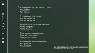 z
A
V
Í
R
G
U
L
A
A vírgula pode ser uma pausa. Ou não.
Não, espere.
Não espere.
A vírgula pode criar heróis.
Isso só, ele resolve.
Isso, só ele resolve.
Ela pode forçar o que você não quer.
Aceito, obrigado.
Aceito obrigado.
Pode acusar a pessoa errada.
Esse, juiz, é corrupto.
Esse juiz é corrupto.
A vírgula pode mudar uma opinião.
Não quero ler.
Não, quero ler. Uma vírgula muda tudo. ABI – Associação brasileira de imprensa. 100
anos lutando para que ninguém mude uma vírgula da sua informação.
In: Veja, São Paulo: Abril, 09 abril.2008.
 