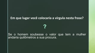 Em que lugar você colocaria a vírgula nesta frase?
Se o homem soubesse o valor que tem a mulher
andaria quilômetros a sua procura.
 