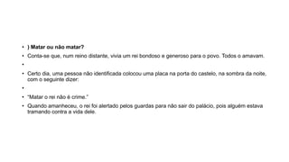 • ) Matar ou não matar?
• Conta-se que, num reino distante, vivia um rei bondoso e generoso para o povo. Todos o amavam.
•
• Certo dia, uma pessoa não identificada colocou uma placa na porta do castelo, na sombra da noite,
com o seguinte dizer:
•
• “Matar o rei não é crime.”
• Quando amanheceu, o rei foi alertado pelos guardas para não sair do palácio, pois alguém estava
tramando contra a vida dele.
 