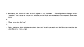 • Assustado, ele buscou o sábio do reino e pediu o seu conselho. O mesmo ponderou chegou a uma
conclusão. Rapidamente, pegou um pincel e um balde de tinta e modificou um pequeno detalhe na
placa:
•
• “Matar o rei não, é crime.”
•
• Assim, todos do reino entenderam que a placa era uma homenagem ao seu bondoso rei e que sua
vida não corria mais perigo.
 