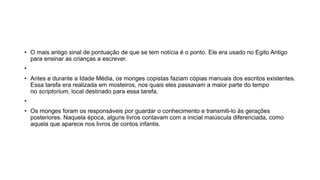• O mais antigo sinal de pontuação de que se tem notícia é o ponto. Ele era usado no Egito Antigo
para ensinar as crianças a escrever.
•
• Antes e durante a Idade Média, os monges copistas faziam cópias manuais dos escritos existentes.
Essa tarefa era realizada em mosteiros, nos quais eles passavam a maior parte do tempo
no scriptorium, local destinado para essa tarefa.
•
• Os monges foram os responsáveis por guardar o conhecimento e transmiti-lo às gerações
posteriores. Naquela época, alguns livros contavam com a inicial maiúscula diferenciada, como
aquela que aparece nos livros de contos infantis.
 