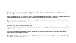 • O restante dos manuscritos era escrito com as palavras “ligadas”, não havendo espaço entre elas. Os espaços entre as
palavras surgiram apenas no século VII, na Europa.
•
• Nessa época, a escrita era um privilégio de poucos, sendo praticada apenas pelos nobres e pelo clero. O restante da população
desempenhava atividades braçais para sustentar as outras duas classes com os impostos que pagava.
•
• Não era, portanto, necessário nem conveniente que a escrita fosse ensinada a eles, pois muito além de meramente ensinar a
registrar, ela é capaz de abrir os olhos.
•
• Segundo Paulo Freire, em Cartas à Cristina, 1994:
• “A pessoa conscientizada tem uma compreensão diferente da história e do seu papel nela. Recusa a acomodar-se, mobiliza-se,
organiza-se para mudar o mundo.”
•
• Com as Grandes Navegações e o Mercantilismo, as pessoas precisavam do conhecimento da escrita para negociar com
mercadores de todas as partes do mundo.
•
• A partir daí, a escrita expandiu-se às demais camadas da sociedade e os sinais de pontuação foram sendo introduzidos, a fim
de melhorar o entendimento dos textos.
 