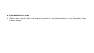 • 2) Em benefício da irmã
• - Deixo meus bens à minha irmã. Não a meu sobrinho. Jamais será paga a conta do padeiro. Nada
dou aos pobres
 