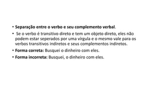 • Separação entre o verbo e seu complemento verbal.
• Se o verbo é transitivo direto e tem um objeto direto, eles não
podem estar seperados por uma vírgula e o mesmo vale para os
verbos transitivos indiretos e seus complementos indiretos.
• Forma correta: Busquei o dinheiro com eles.
• Forma incorreta: Busquei, o dinheiro com eles.
 