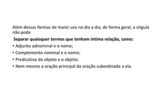 Além dessas formas de maior uso no dia a dia, de forma geral, a vírgula
não pode
Separar quaisquer termos que tenham íntima relação, como:
• Adjunto adnominal e o nome;
• Complemento nominal e o nome;
• Predicativo do objeto e o objeto;
• Nem mesmo a oração principal da oração subordinada a ela.
 