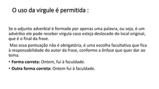 O uso da virgule é permitida :
Se o adjunto adverbial é formado por apenas uma palavra, ou seja, é um
advérbio ele pode receber vírgula caso esteja deslocado do local original,
que é o final da frase.
Mas essa pontuação não é obrigatória, é uma escolha facultativa que fica
à responsabilidade do autor da frase, conforme a ênfase que quer dar ao
tema.
• Forma correta: Ontem, fui à faculdade.
• Outra forma correta: Ontem fui à faculdade.
 