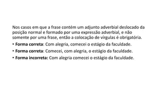 Nos casos em que a frase contém um adjunto adverbial deslocado da
posição normal e formado por uma expressão adverbial, e não
somente por uma frase, então a colocação de vírgulas é obrigatória.
• Forma correta: Com alegria, comecei o estágio da faculdade.
• Forma correta: Comecei, com alegria, o estágio da faculdade.
• Forma incorreta: Com alegria comecei o estágio da faculdade.
 