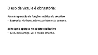 O uso da virgule é obrigatória:
Para a separação da função sintática do vocativo
• Exemplo: Matheus, não estou bem essa semana.
Bem como aparece no aposto explicativo
• Júlio, meu amigo, vai à escola amanhã.
 
