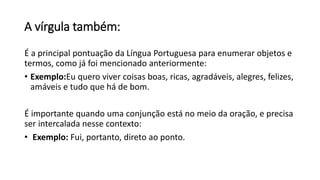 A vírgula também:
É a principal pontuação da Língua Portuguesa para enumerar objetos e
termos, como já foi mencionado anteriormente:
• Exemplo:Eu quero viver coisas boas, ricas, agradáveis, alegres, felizes,
amáveis e tudo que há de bom.
É importante quando uma conjunção está no meio da oração, e precisa
ser intercalada nesse contexto:
• Exemplo: Fui, portanto, direto ao ponto.
 