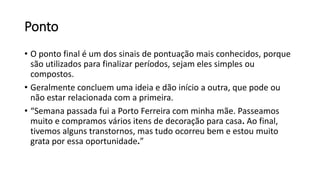 Ponto
• O ponto final é um dos sinais de pontuação mais conhecidos, porque
são utilizados para finalizar períodos, sejam eles simples ou
compostos.
• Geralmente concluem uma ideia e dão início a outra, que pode ou
não estar relacionada com a primeira.
• “Semana passada fui a Porto Ferreira com minha mãe. Passeamos
muito e compramos vários itens de decoração para casa. Ao final,
tivemos alguns transtornos, mas tudo ocorreu bem e estou muito
grata por essa oportunidade.”
 