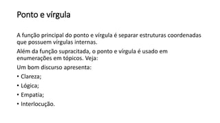 Ponto e vírgula
A função principal do ponto e vírgula é separar estruturas coordenadas
que possuem vírgulas internas.
Além da função supracitada, o ponto e vírgula é usado em
enumerações em tópicos. Veja:
Um bom discurso apresenta:
• Clareza;
• Lógica;
• Empatia;
• Interlocução.
 
