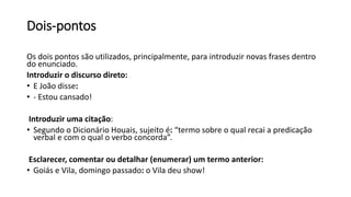 Dois-pontos
Os dois pontos são utilizados, principalmente, para introduzir novas frases dentro
do enunciado.
Introduzir o discurso direto:
• E João disse:
• - Estou cansado!
Introduzir uma citação:
• Segundo o Dicionário Houais, sujeito é: “termo sobre o qual recai a predicação
verbal e com o qual o verbo concorda”.
Esclarecer, comentar ou detalhar (enumerar) um termo anterior:
• Goiás e Vila, domingo passado: o Vila deu show!
 