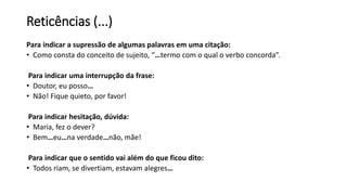 Reticências (...)
Para indicar a supressão de algumas palavras em uma citação:
• Como consta do conceito de sujeito, “…termo com o qual o verbo concorda”.
Para indicar uma interrupção da frase:
• Doutor, eu posso…
• Não! Fique quieto, por favor!
Para indicar hesitação, dúvida:
• Maria, fez o dever?
• Bem…eu…na verdade…não, mãe!
Para indicar que o sentido vai além do que ficou dito:
• Todos riam, se divertiam, estavam alegres…
 