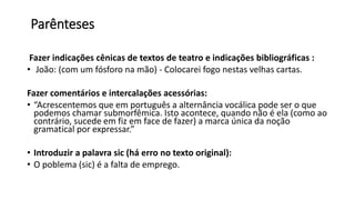 Parênteses
Fazer indicações cênicas de textos de teatro e indicações bibliográficas :
• João: (com um fósforo na mão) - Colocarei fogo nestas velhas cartas.
Fazer comentários e intercalações acessórias:
• “Acrescentemos que em português a alternância vocálica pode ser o que
podemos chamar submorfêmica. Isto acontece, quando não é ela (como ao
contrário, sucede em fiz em face de fazer) a marca única da noção
gramatical por expressar.”
• Introduzir a palavra sic (há erro no texto original):
• O poblema (sic) é a falta de emprego.
 