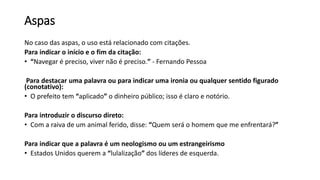 Aspas
No caso das aspas, o uso está relacionado com citações.
Para indicar o início e o fim da citação:
• “Navegar é preciso, viver não é preciso.” - Fernando Pessoa
Para destacar uma palavra ou para indicar uma ironia ou qualquer sentido figurado
(conotativo):
• O prefeito tem “aplicado” o dinheiro público; isso é claro e notório.
Para introduzir o discurso direto:
• Com a raiva de um animal ferido, disse: “Quem será o homem que me enfrentará?”
Para indicar que a palavra é um neologismo ou um estrangeirismo
• Estados Unidos querem a “lulalização” dos líderes de esquerda.
 