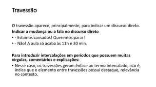 Travessão
O travessão aparece, principalmente, para indicar um discurso direto.
Indicar a mudança ou a fala no discurso direto
• - Estamos cansados! Queremos parar!
• - Não! A aula só acaba às 11h e 30 min.
Para introduzir intercalações em períodos que possuem muitas
vírgulas, comentários e explicações:
• Nesse caso, os travessões geram ênfase ao termo intercalado, isto é,
indica que o elemento entre travessões possui destaque, relevância
no contexto.
 