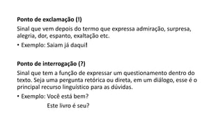 Ponto de exclamação (!)
Sinal que vem depois do termo que expressa admiração, surpresa,
alegria, dor, espanto, exaltação etc.
• Exemplo: Saiam já daqui!
Ponto de interrogação (?)
Sinal que tem a função de expressar um questionamento dentro do
texto. Seja uma pergunta retórica ou direta, em um diálogo, esse é o
principal recurso linguístico para as dúvidas.
• Exemplo: Você está bem?
Este livro é seu?
 