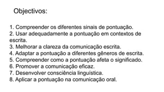 Objectivos:
1. Compreender os diferentes sinais de pontuação.
2. Usar adequadamente a pontuação em contextos de
escrita.
3. Melhorar a clareza da comunicação escrita.
4. Adaptar a pontuação a diferentes gêneros de escrita.
5. Compreender como a pontuação afeta o significado.
6. Promover a comunicação eficaz.
7. Desenvolver consciência linguística.
8. Aplicar a pontuação na comunicação oral.
 