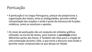 Pontuação
• A pontuação é na Língua Portuguesa, porque ela proporciona a
organização dos textos, evita as ambiguidades, permite melhor
interpretação das orações e ainda é parte da estrutura de funções
sintáticas, como os vocativos e apostos.
• Os sinais de pontuação são um conjunto de símbolos gráficos
utilizados na escrita de textos, para mostrar a correlação entre
diferentes partes das frases. E Também são úteis para a criação de
uma entonação durante a fala, o que torna o discurso mais fluido e
permite maior compreensão no que deseja ser falado.
 