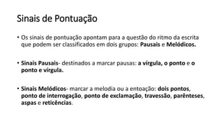 Sinais de Pontuação
• Os sinais de pontuação apontam para a questão do ritmo da escrita
que podem ser classificados em dois grupos: Pausais e Melódicos.
• Sinais Pausais- destinados a marcar pausas: a vírgula, o ponto e o
ponto e vírgula.
• Sinais Melódicos- marcar a melodia ou a entoação: dois pontos,
ponto de interrogação, ponto de exclamação, travessão, parênteses,
aspas e reticências.
 