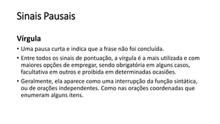 Sinais Pausais
Vírgula
• Uma pausa curta e indica que a frase não foi concluída.
• Entre todos os sinais de pontuação, a vírgula é a mais utilizada e com
maiores opções de empregar, sendo obrigatória em alguns casos,
facultativa em outros e proibida em determinadas ocasiões.
• Geralmente, ela aparece como uma interrupção da função sintática,
ou de orações independentes. Como nas orações coordenadas que
enumeram alguns itens.
 