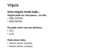 Vírgula
Uma vírgula muda tudo…
Vírgula pode ser uma pausa… ou não.
• NÃO, ESPERE.
• NÃO ESPERE.
Ela pode sumir com seu dinheiro…
• 23,4
• 2,34
Pode salvar vidas.
• Vamos comer crianças.
• Vamos comer, crianças.
 