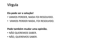 Vírgula
Ela pode ser a solução!
• VAMOS PERDER, NADA FOI RESOLVIDO.
• VAMOS PERDER NADA, FOI RESOLVIDO.
Pode também mudar uma opinião.
• NÃO QUEREMOS SABER.
• NÃO, QUEREMOS SABER.
 