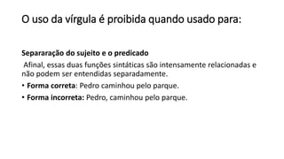O uso da vírgula é proibida quando usado para:
Separaração do sujeito e o predicado
Afinal, essas duas funções sintáticas são intensamente relacionadas e
não podem ser entendidas separadamente.
• Forma correta: Pedro caminhou pelo parque.
• Forma incorreta: Pedro, caminhou pelo parque.
 