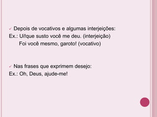  Depois de vocativos e algumas interjeições:
Ex.: Ui!que susto você me deu. (interjeição)
Foi você mesmo, garoto! (vocativo)
 Nas frases que exprimem desejo:
Ex.: Oh, Deus, ajude-me!
 