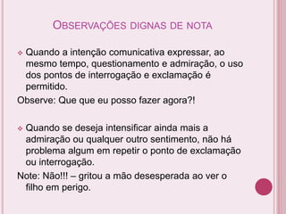 OBSERVAÇÕES DIGNAS DE NOTA
 Quando a intenção comunicativa expressar, ao
mesmo tempo, questionamento e admiração, o uso
dos pontos de interrogação e exclamação é
permitido.
Observe: Que que eu posso fazer agora?!
 Quando se deseja intensificar ainda mais a
admiração ou qualquer outro sentimento, não há
problema algum em repetir o ponto de exclamação
ou interrogação.
Note: Não!!! – gritou a mão desesperada ao ver o
filho em perigo.
 