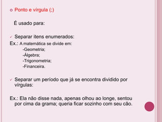  Ponto e vírgula (;)
É usado para:
 Separar itens enumerados:
Ex.: A matemática se divide em:
-Geometria;
-Álgebra;
-Trigonometria;
-Financeira.
 Separar um período que já se encontra dividido por
vírgulas:
Ex.: Ela não disse nada, apenas olhou ao longe, sentou
por cima da grama; queria ficar sozinho com seu cão.
 