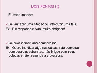 DOIS PONTOS (:)
É usado quando:
 Se vai fazer uma citação ou introduzir uma fala.
Ex.: Ele respondeu: Não, muito obrigado!
 Se quer indicar uma enumeração.
Ex.: Quero lhe dizer algumas coisas: não converse
com pessoas estranhas, não brigue com seus
colegas e não responda a professora.
 