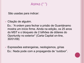 ASPAS (“ ”)
São usadas para indicar:
 Citação de alguém.
Ex.: “A ordem para fechar a prisão de Guantánamo
mostra um início firme. Ainda na edição, os 25 anos
do MST e o bloqueio de 2 bilhões de dólares do
Oportunity no exterior” (Carta Capital on-line,
30/01/09)
 Expressões estrangeiras, neologismos, gírias
Ex.: Nada pode com a propaganda de “outdoor”.
 